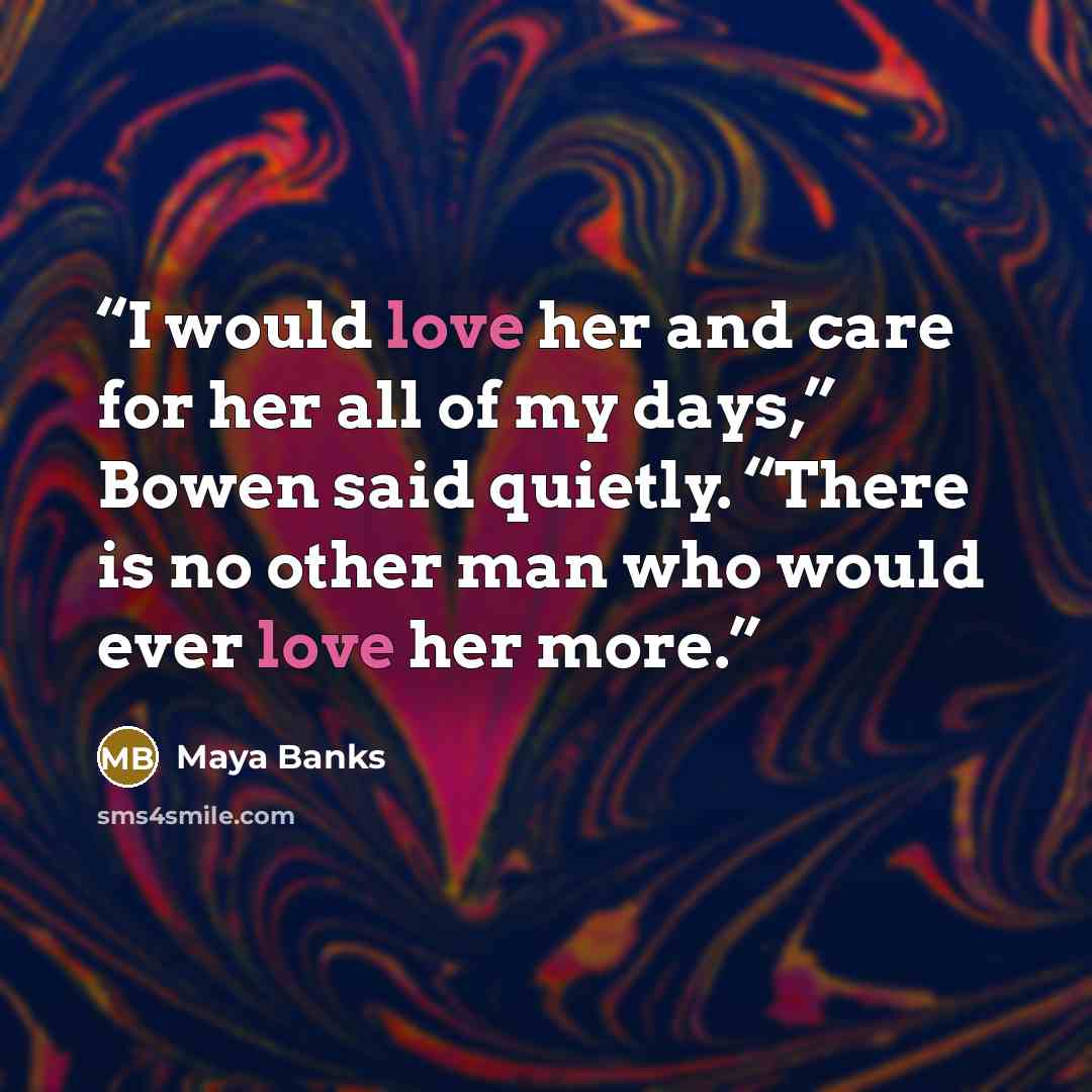 “I would love her and care for her all of my days,” Bowen said quietly. “There is no other man who would ever love her more.” quote by Maya Banks
