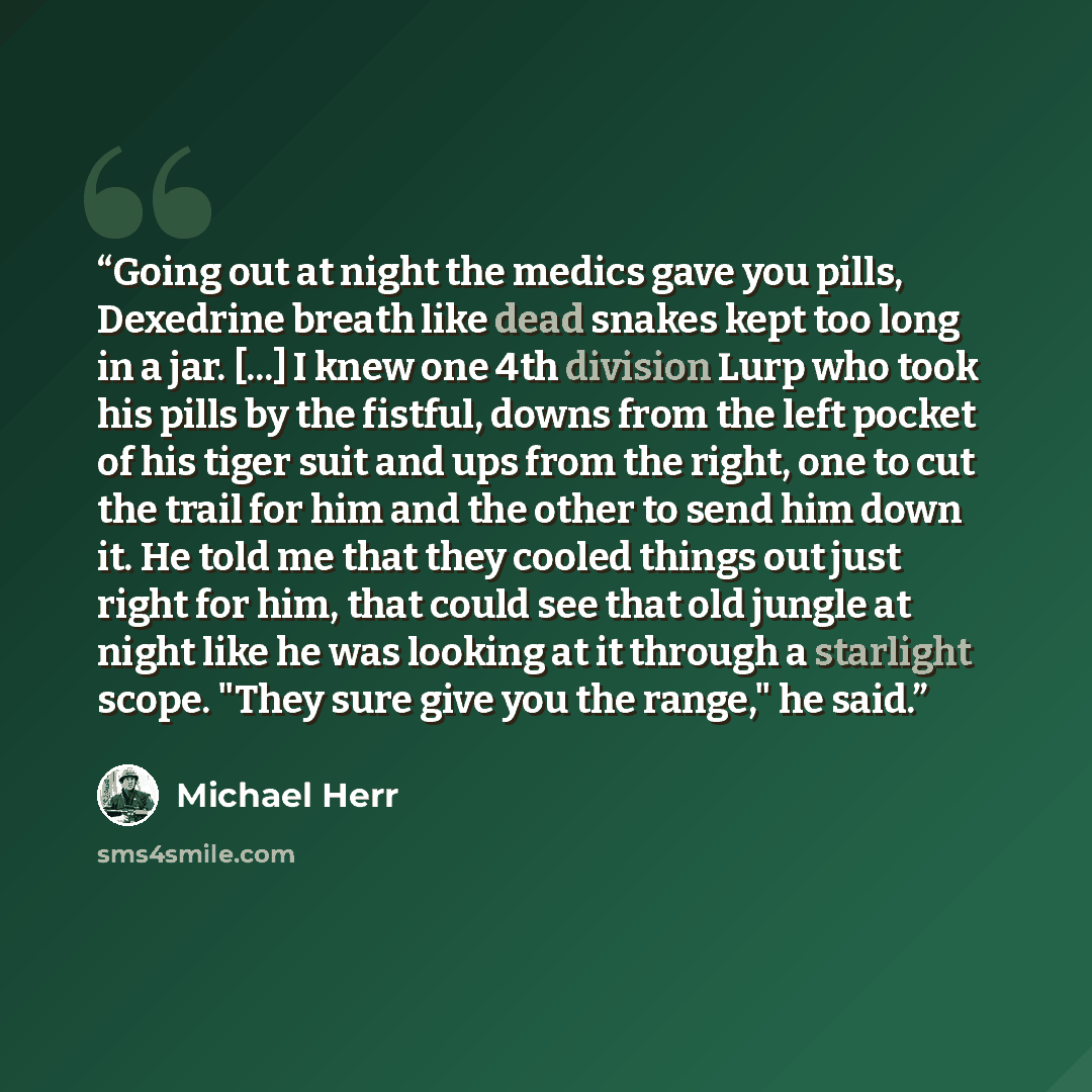 “Going out at night the medics gave you pills, Dexedrine breath like dead snakes kept too long in a jar. [...] I knew one 4th division Lurp who took his pills by the fistful, downs from the left pocket of his tiger suit and ups from the right, one to cut the trail for him and the other to send him…” quote by Michael Herr