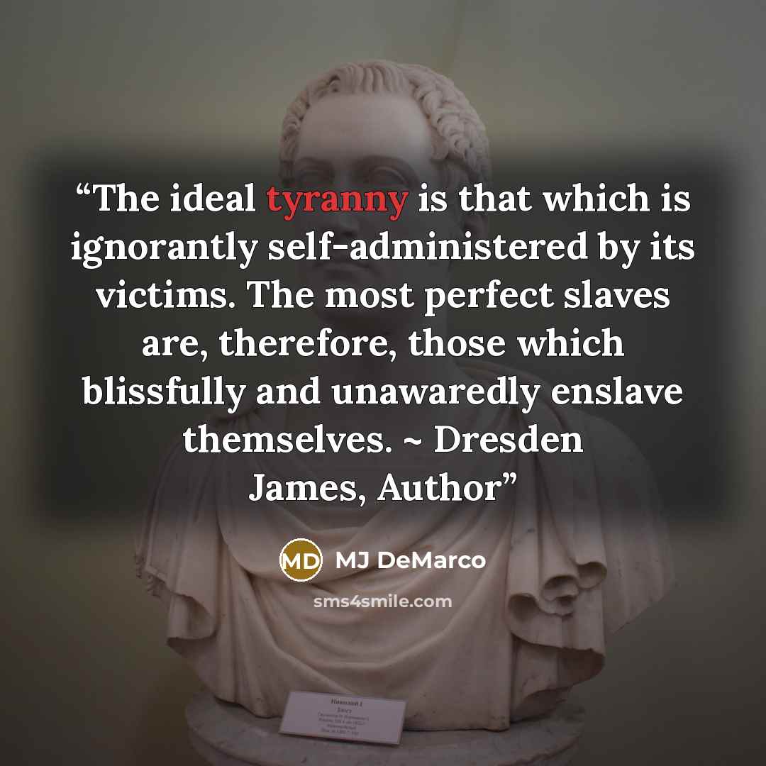 “The ideal tyranny is that which is ignorantly self-administered by its victims. The most perfect slaves are, therefore, those which blissfully and unawaredly enslave themselves. ~ Dresden James, Author” quote by MJ DeMarco