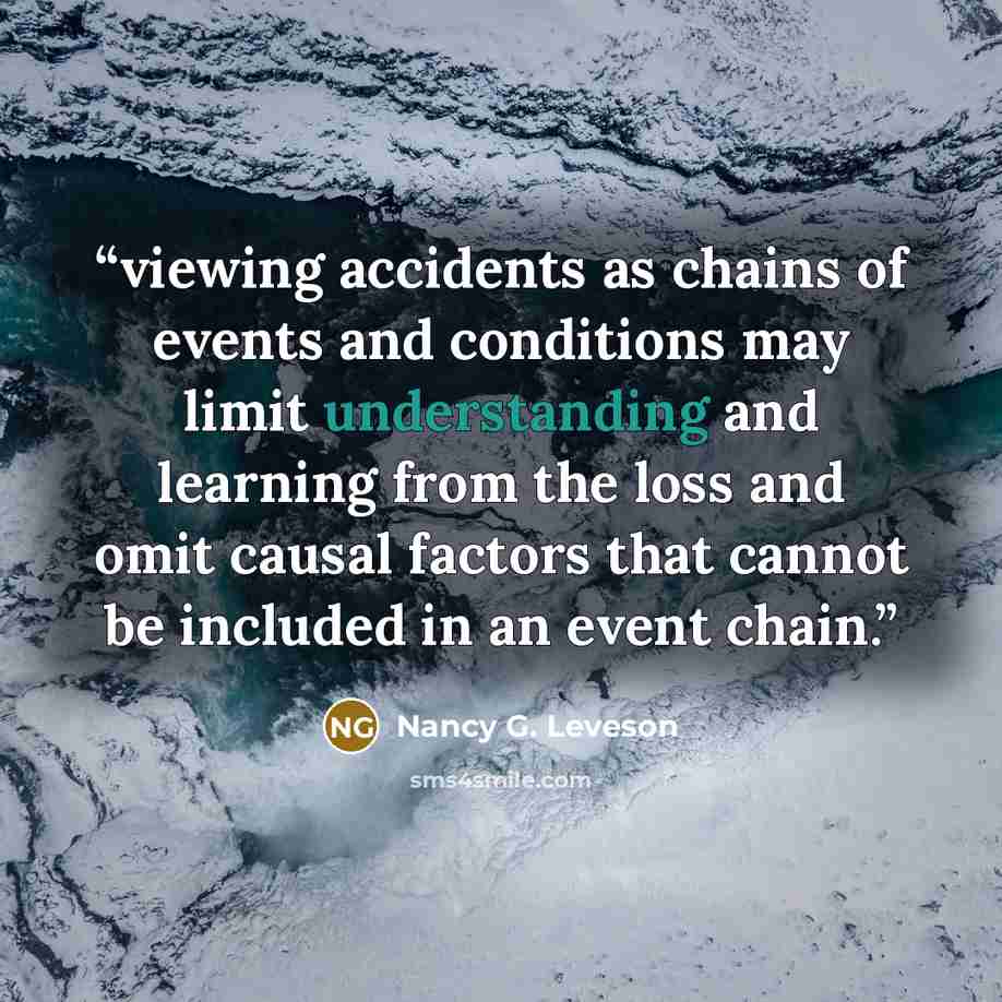 “viewing accidents as chains of events and conditions may limit understanding and learning from the loss and omit causal factors that cannot be included in an event chain.” quote by Nancy G. Leveson