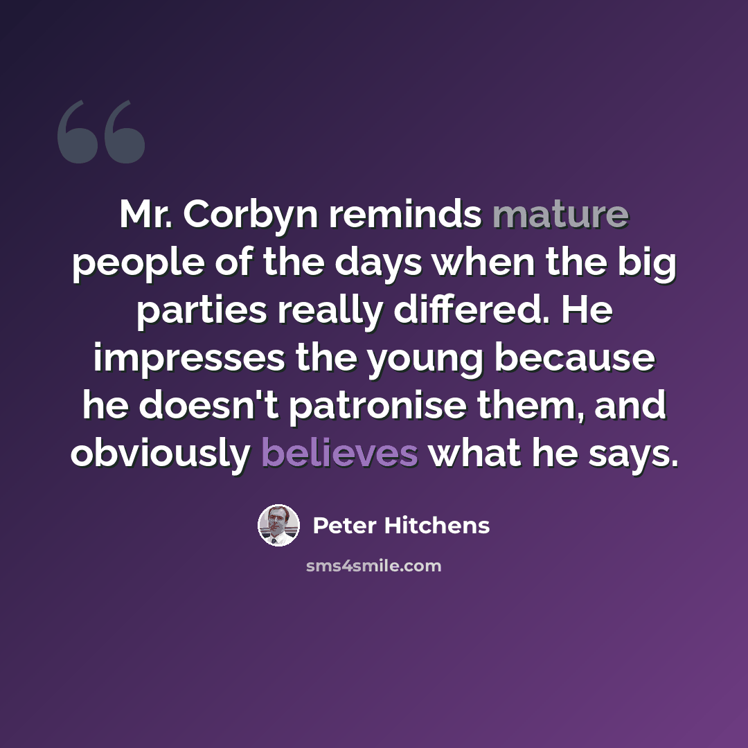 “Mr. Corbyn reminds mature people of the days when the big parties really differed. He impresses the young because he doesn't patronise them, and obviously believes what he says.” quote by Peter Hitchens