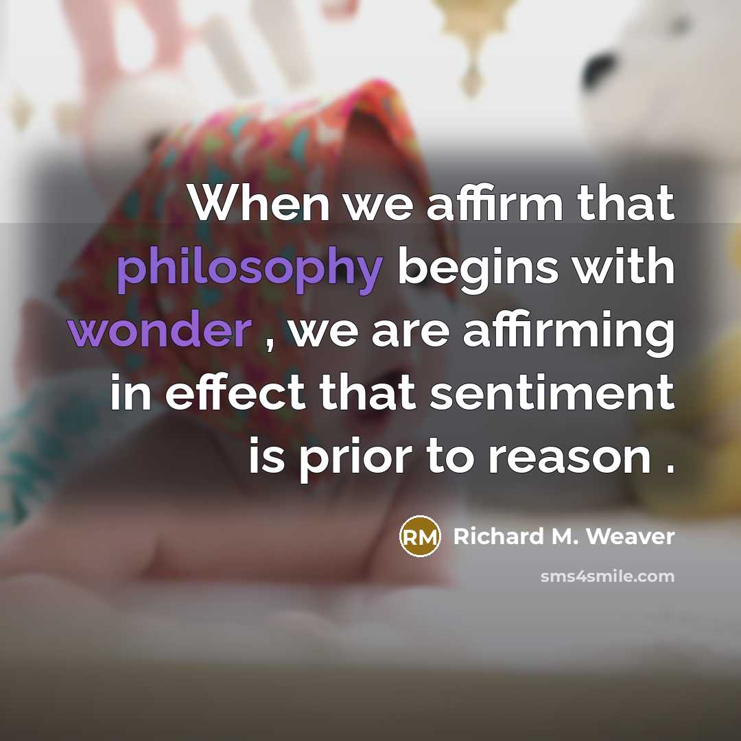 “When we affirm that philosophy begins with wonder , we are affirming in effect that sentiment is prior to reason .” quote by Richard M. Weaver