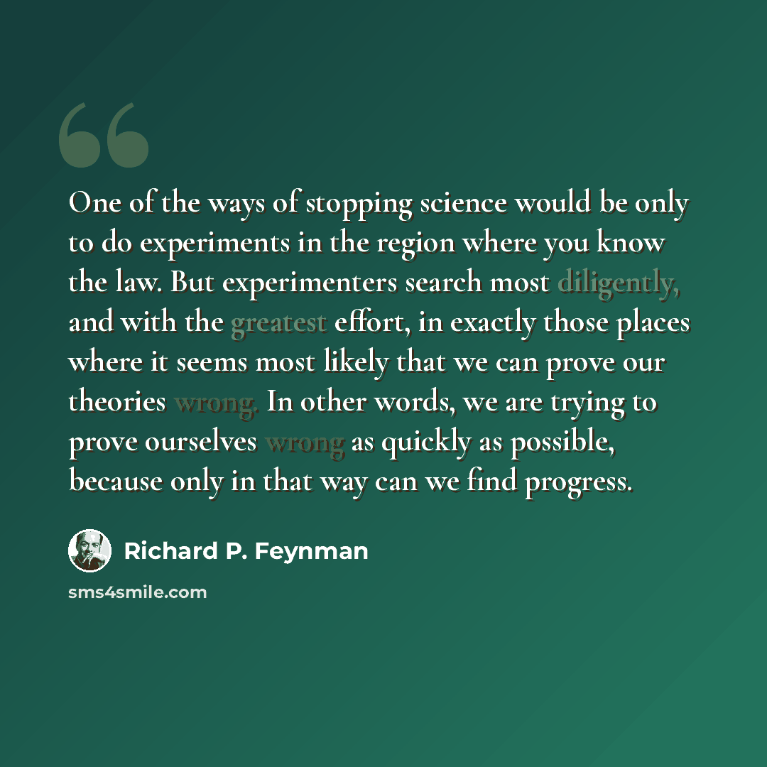 “One of the ways of stopping science would be only to do experiments in the region where you know the law. But experimenters search most diligently, and with the greatest effort, in exactly those places where it seems most likely that we can prove our theories wrong. In other words, we are trying…” quote by Richard P. Feynman