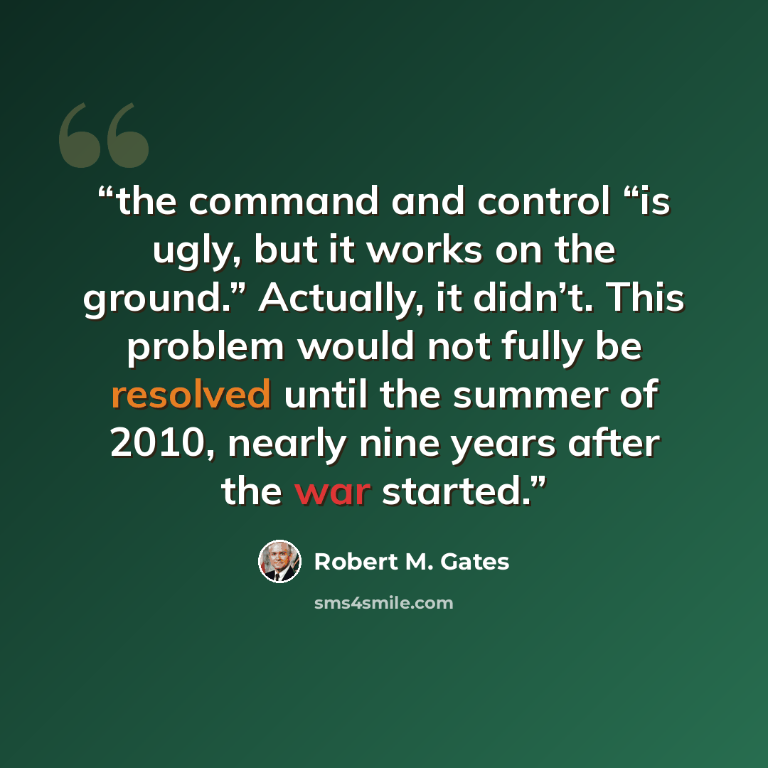 “the command and control “is ugly, but it works on the ground.” Actually, it didn’t. This problem would not fully be resolved until the summer of 2010, nearly nine years after the war started.” quote by Robert M. Gates