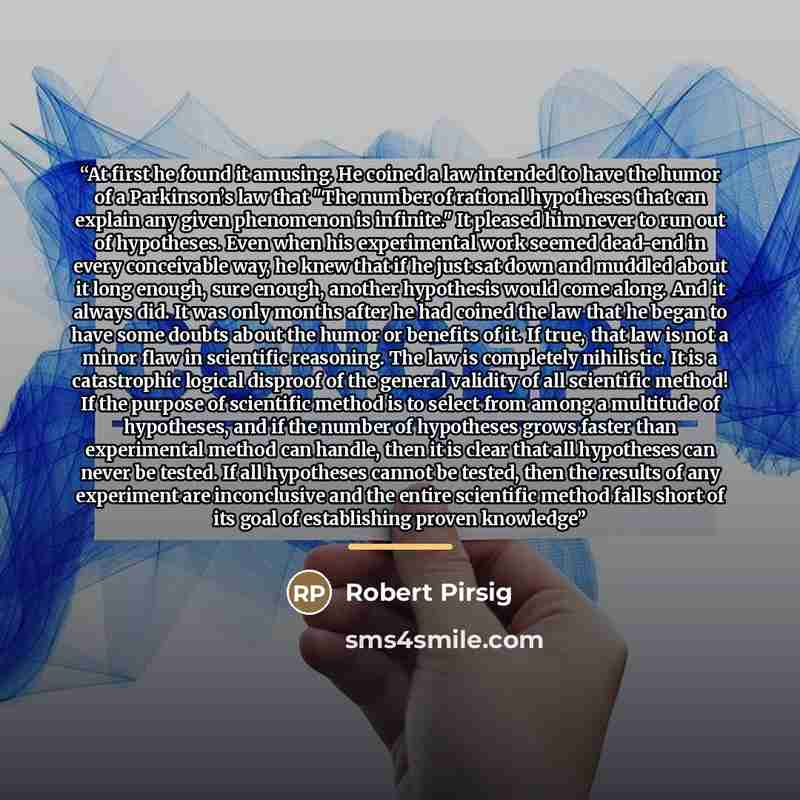 “At first he found it amusing. He coined a law intended to have the humor of a Parkinson’s law that "The number of rational hypotheses that can explain any given phenomenon is infinite." It pleased him never to run out of hypotheses. Even when his experimental work seemed dead-end in every…” quote by Robert Pirsig