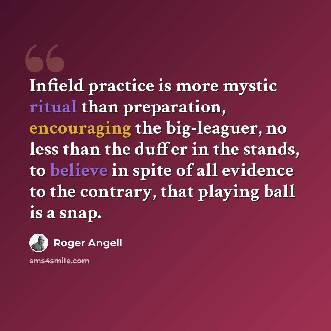 “Infield practice is more mystic ritual than preparation, encouraging the big-leaguer, no less than the duffer in the stands, to believe in spite of all evidence to the contrary, that playing ball is a snap.” quote by Roger Angell