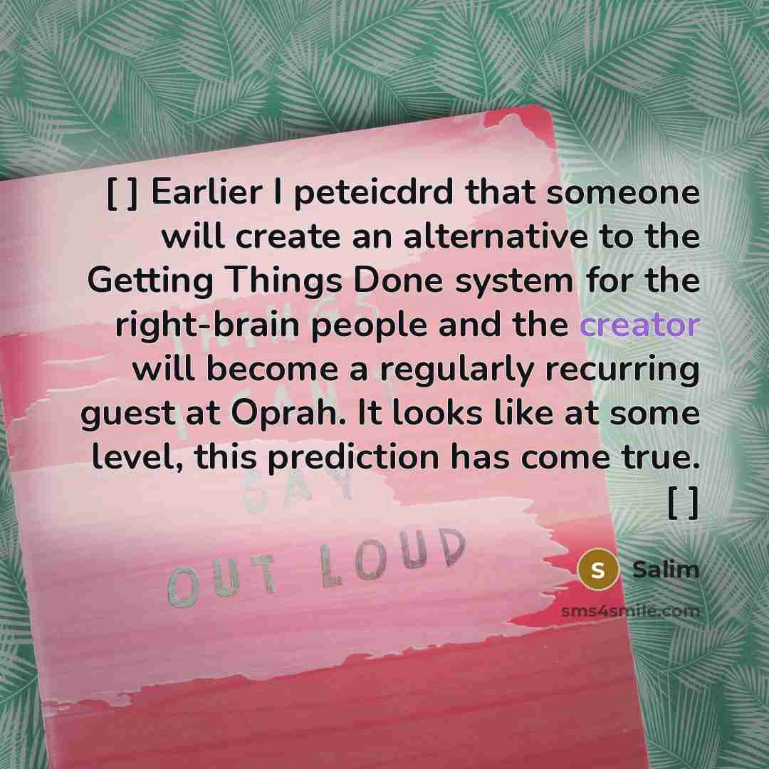 “[ ] Earlier I peteicdrd that someone will create an alternative to the Getting Things Done system for the right-brain people and the creator will become a regularly recurring guest at Oprah. It looks like at some level, this prediction has come true. [ ]” quote by Salim