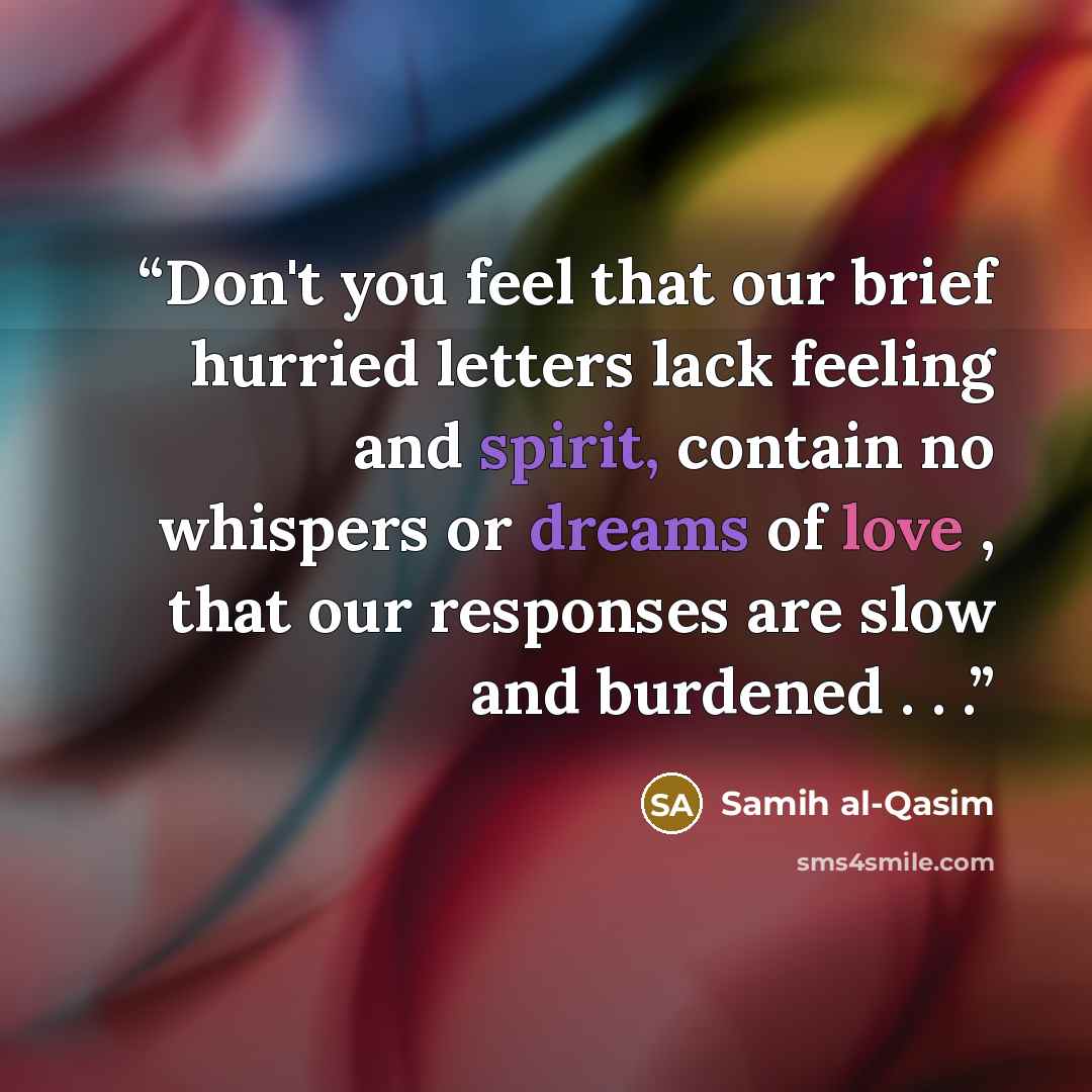 “Don't you feel that our brief hurried letters lack feeling and spirit, contain no whispers or dreams of love , that our responses are slow and burdened . . .” quote by Samih al-Qasim