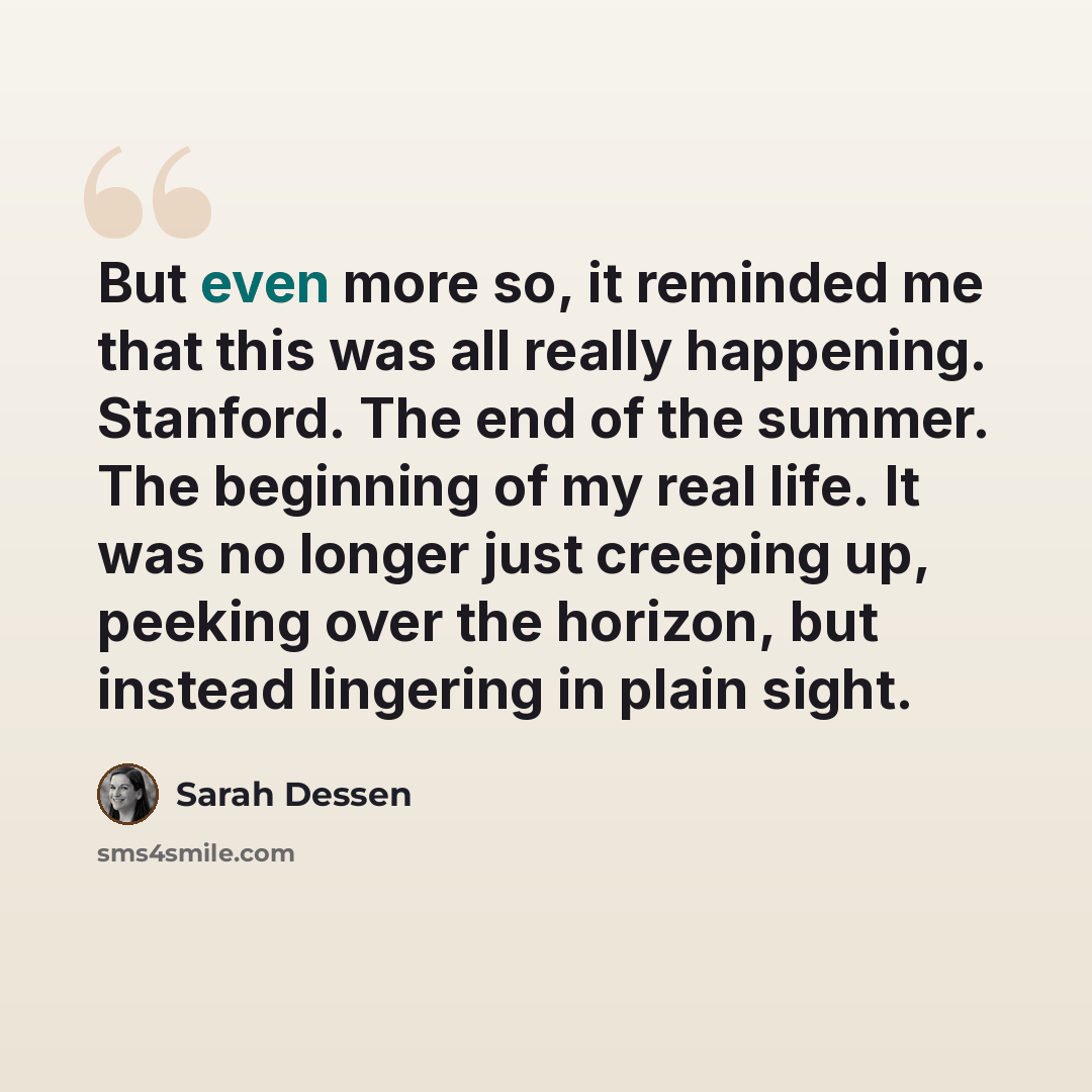 “But even more so, it reminded me that this was all really happening. Stanford. The end of the summer. The beginning of my real life. It was no longer just creeping up, peeking over the horizon, but instead lingering in plain sight.” quote by Sarah Dessen
