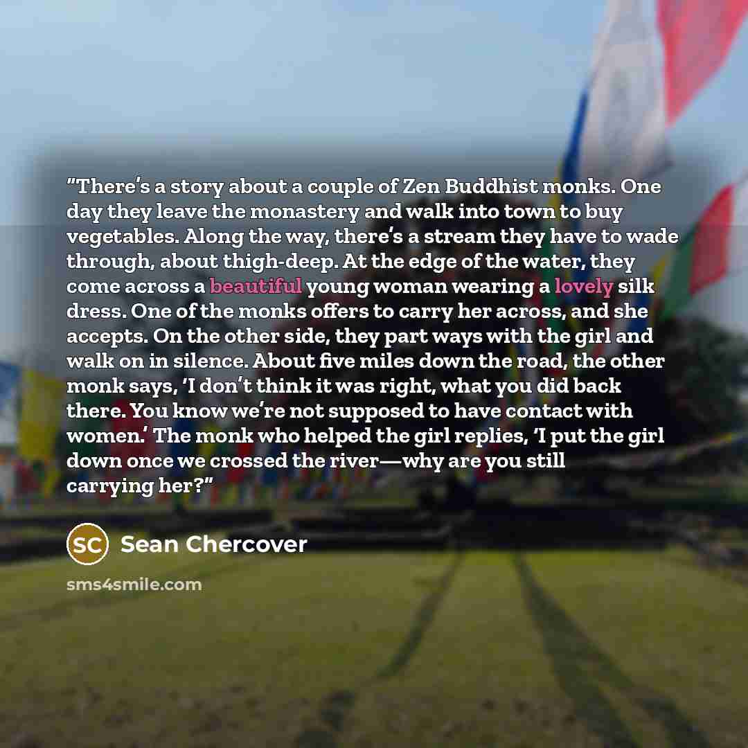 “There’s a story about a couple of Zen Buddhist monks. One day they leave the monastery and walk into town to buy vegetables. Along the way, there’s a stream they have to wade through, about thigh-deep. At the edge of the water, they come across a beautiful young woman wearing a lovely silk dress…” quote by Sean Chercover