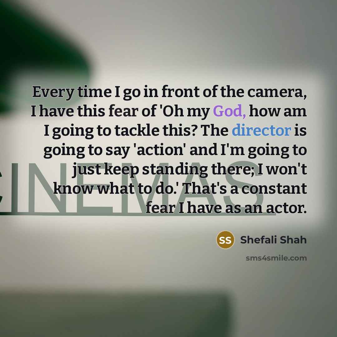 “Every time I go in front of the camera, I have this fear of 'Oh my God, how am I going to tackle this? The director is going to say 'action' and I'm going to just keep standing there; I won't know what to do.' That's a constant fear I have as an actor.” quote by Shefali Shah
