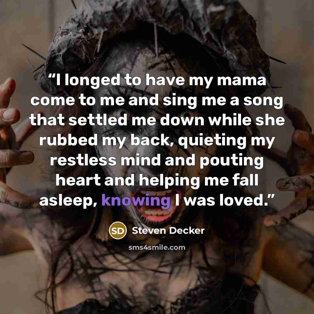 “I longed to have my mama come to me and sing me a song that settled me down while she rubbed my back, quieting my restless mind and pouting heart and helping me fall asleep, knowing I was loved.” quote by Steven Decker