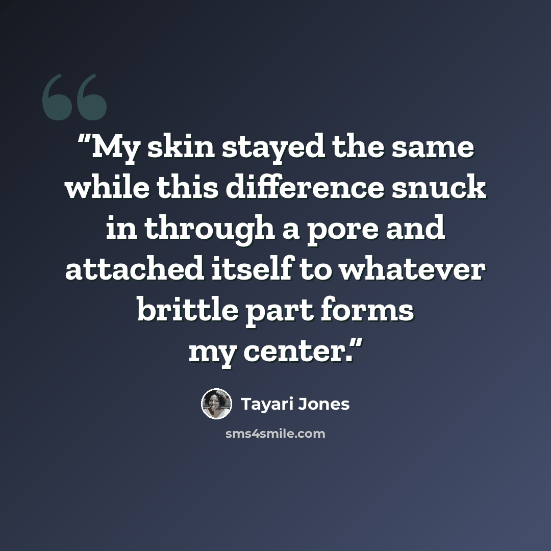 “My skin stayed the same while this difference snuck in through a pore and attached itself to whatever brittle part forms my center.” quote by Tayari Jones