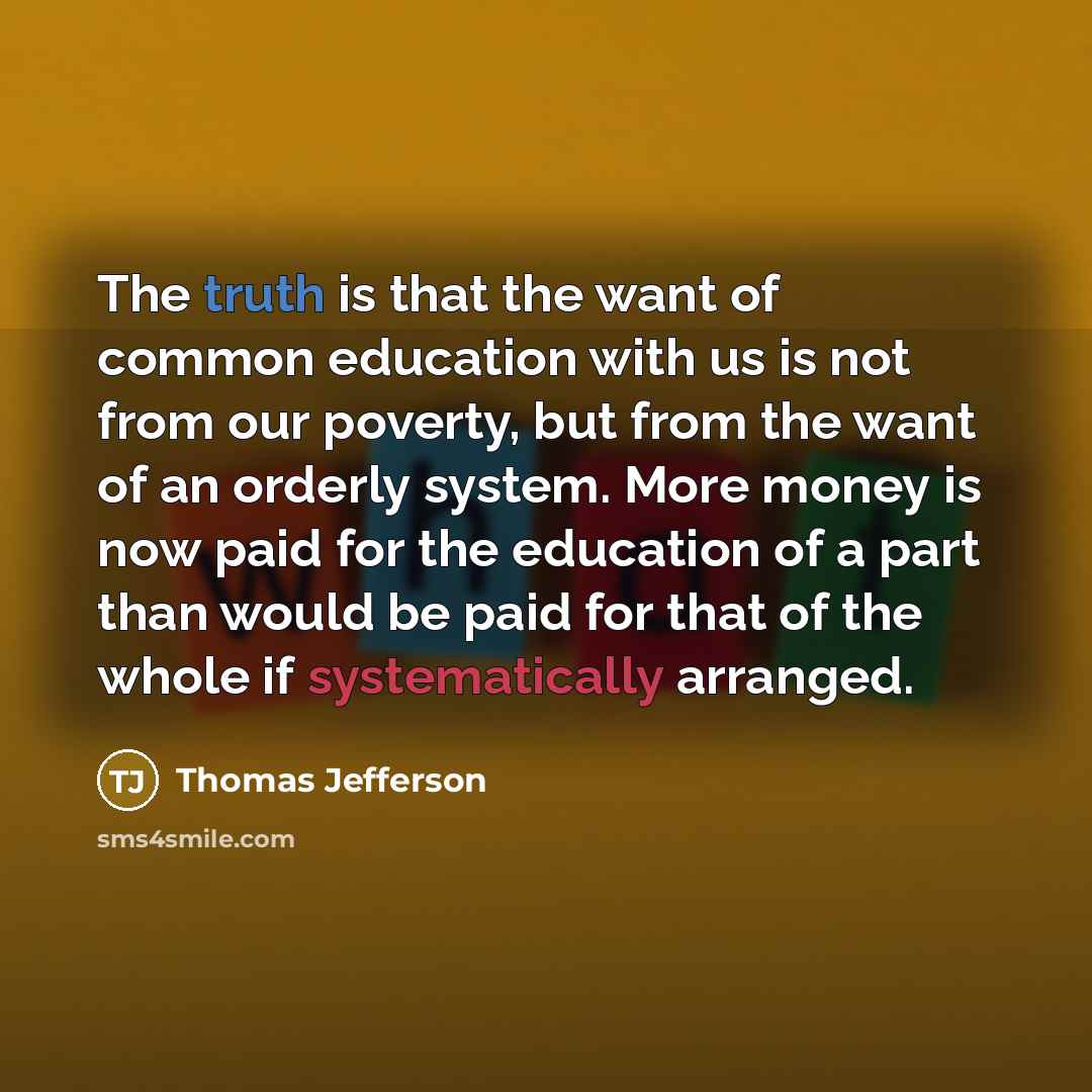 “The truth is that the want of common education with us is not from our poverty, but from the want of an orderly system. More money is now paid for the education of a part than would be paid for that of the whole if systematically arranged.” quote by Thomas Jefferson