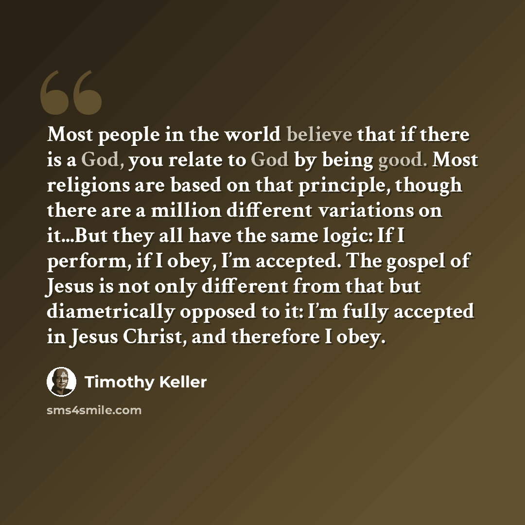“Most people in the world believe that if there is a God, you relate to God by being good. Most religions are based on that principle, though there are a million different variations on it...But they all have the same logic: If I perform, if I obey, I’m accepted. The gospel of Jesus is not only…” quote by Timothy Keller