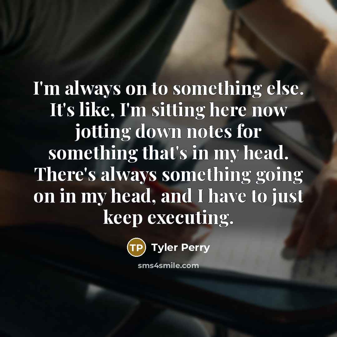 “I'm always on to something else. It's like, I'm sitting here now jotting down notes for something that's in my head. There's always something going on in my head, and I have to just keep executing.” quote by Tyler Perry
