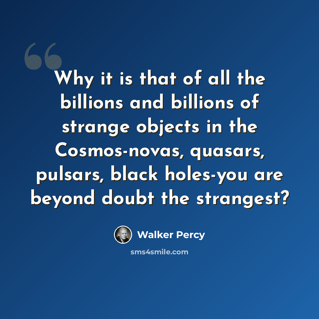 “Why it is that of all the billions and billions of strange objects in the Cosmos-novas, quasars, pulsars, black holes-you are beyond doubt the strangest?” quote by Walker Percy