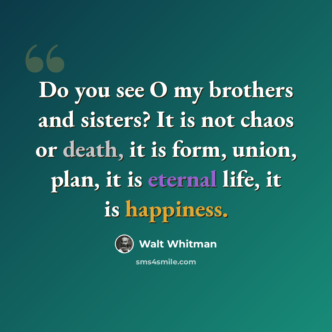 “Do you see O my brothers and sisters? It is not chaos or death, it is form, union, plan, it is eternal life, it is happiness.” quote by Walt Whitman