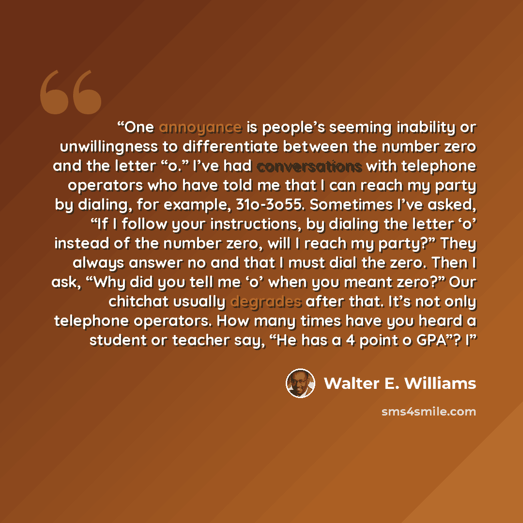 “One annoyance is people’s seeming inability or unwillingness to differentiate between the number zero and the letter “o.” I’ve had conversations with telephone operators who have told me that I can reach my party by dialing, for example, 31o-3o55. Sometimes I’ve asked, “If I follow your…” quote by Walter E. Williams