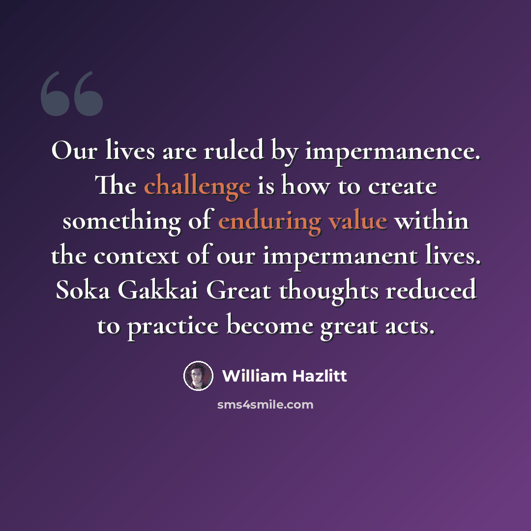 “Our lives are ruled by impermanence. The challenge is how to create something of enduring value within the context of our impermanent lives. Soka Gakkai Great thoughts reduced to practice become great acts.” quote by William Hazlitt