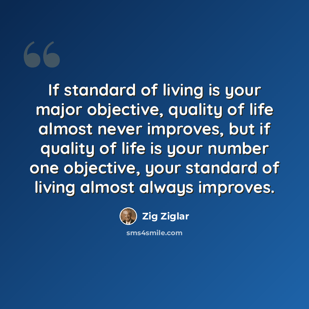 “If standard of living is your major objective, quality of life almost never improves, but if quality of life is your number one objective, your standard of living almost always improves.” quote by Zig Ziglar