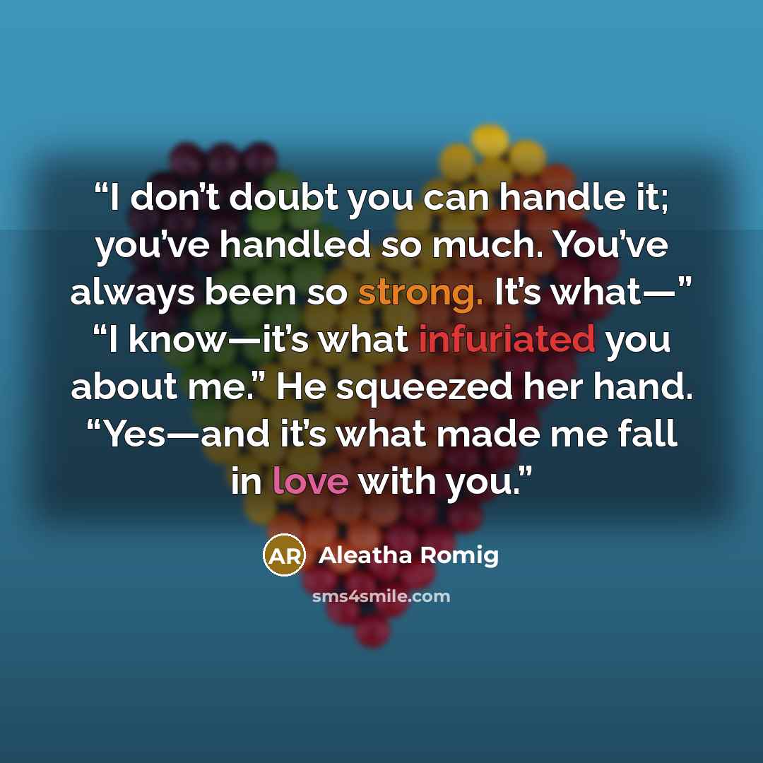 “I don’t doubt you can handle it; you’ve handled so much. You’ve always been so strong. It’s what—” “I know—it’s what infuriated you about me.” He squeezed her hand. “Yes—and it’s what made me fall in love with you.” quote by Aleatha Romig