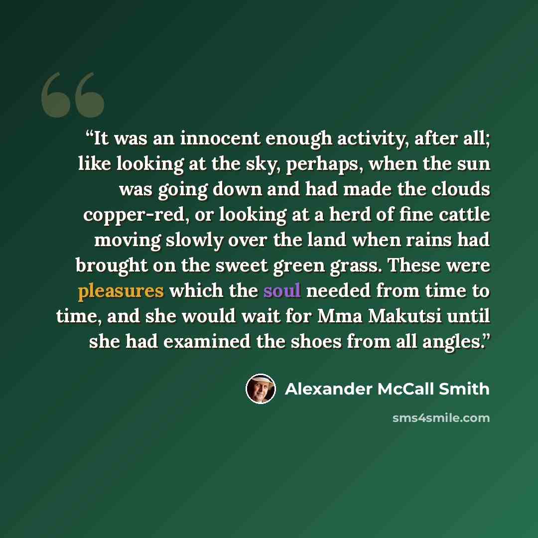 “It was an innocent enough activity, after all; like looking at the sky, perhaps, when the sun was going down and had made the clouds copper-red, or looking at a herd of fine cattle moving slowly over the land when rains had brought on the sweet green grass. These were pleasures which the soul…” quote by Alexander McCall Smith