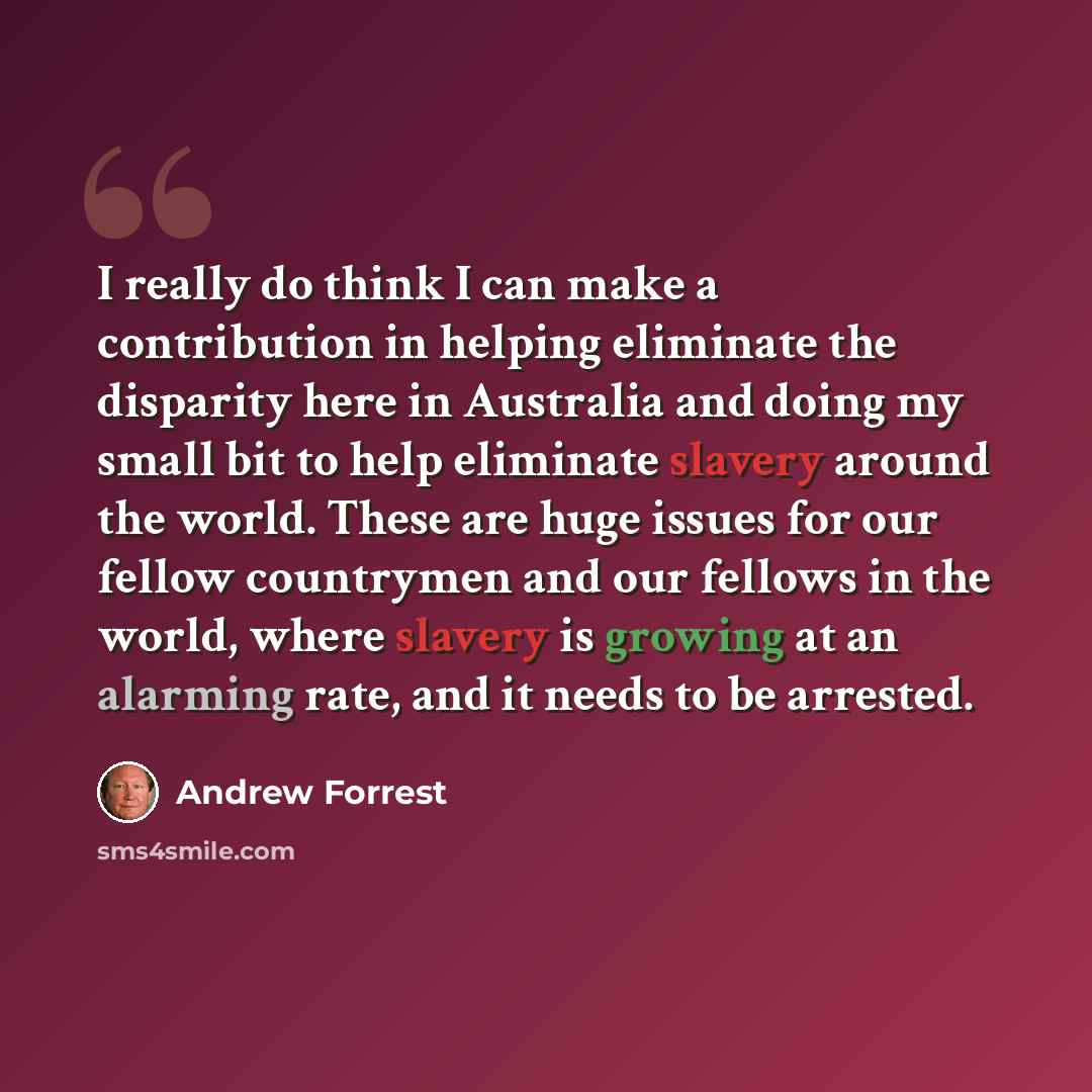 “I really do think I can make a contribution in helping eliminate the disparity here in Australia and doing my small bit to help eliminate slavery around the world. These are huge issues for our fellow countrymen and our fellows in the world, where slavery is growing at an alarming rate, and it…” quote by Andrew Forrest