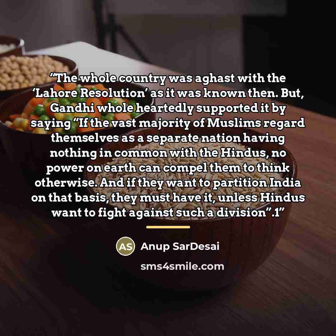 “The whole country was aghast with the ‘Lahore Resolution’ as it was known then. But, Gandhi whole heartedly supported it by saying “If the vast majority of Muslims regard themselves as a separate nation having nothing in common with the Hindus, no power on earth can compel them to think otherwise…” quote by Anup SarDesai