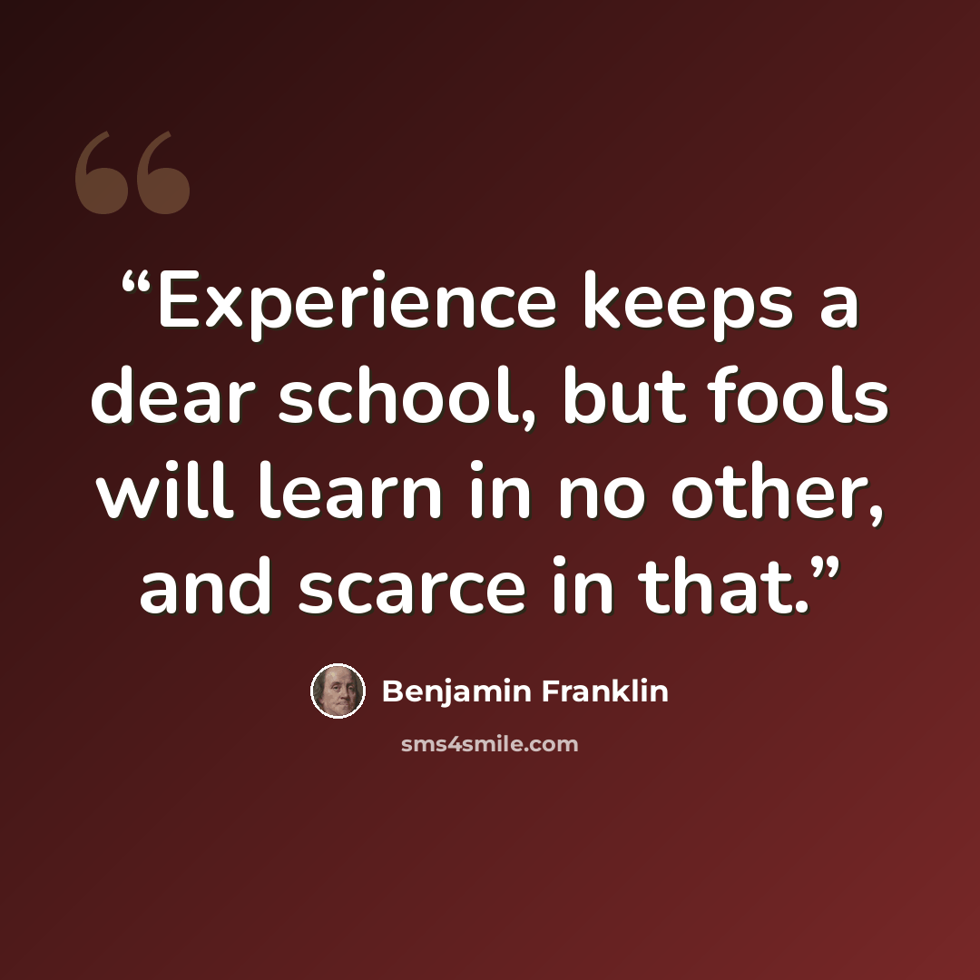 “Experience keeps a dear school, but fools will learn in no other, and scarce in that.” quote by Benjamin Franklin