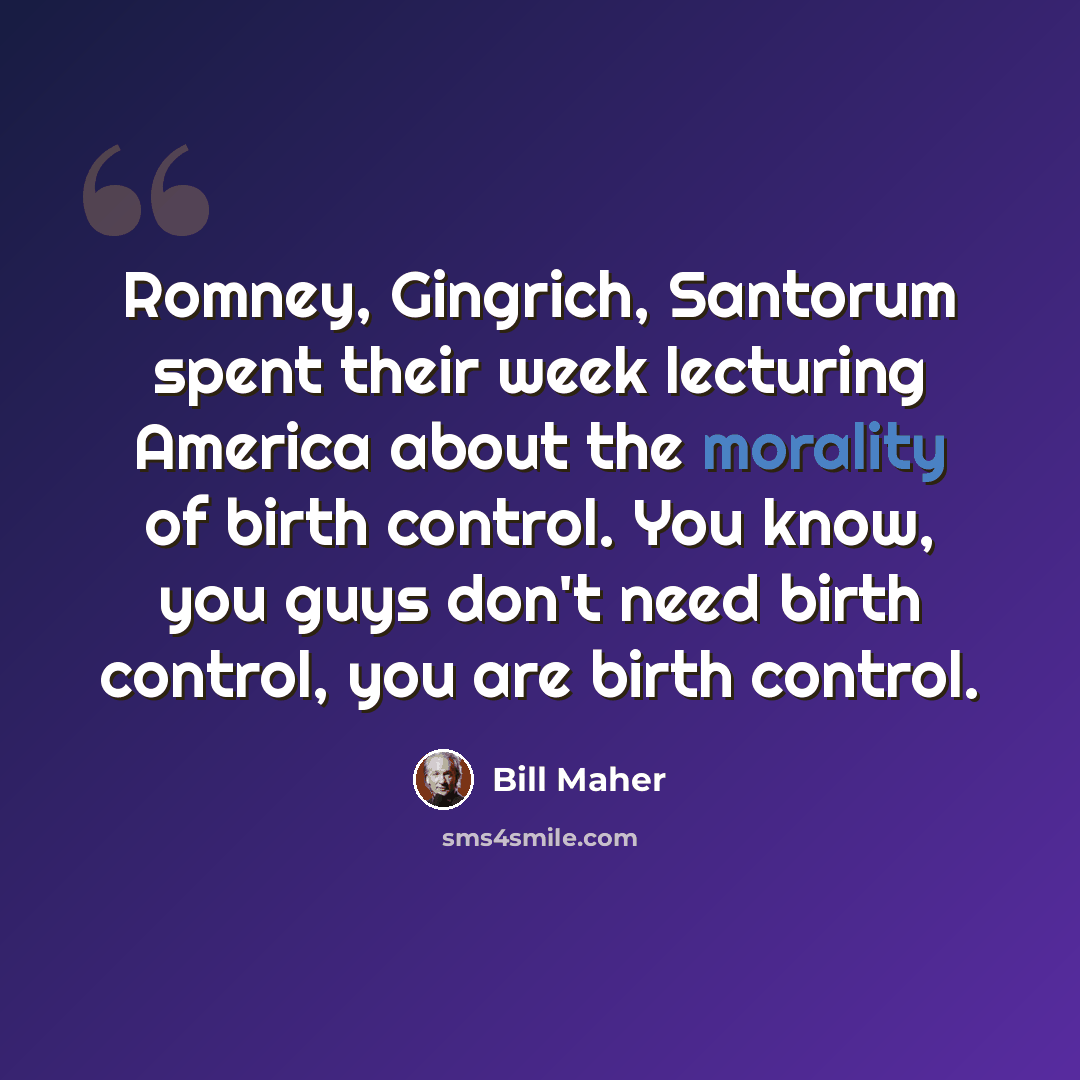 “Romney, Gingrich, Santorum spent their week lecturing America about the morality of birth control. You know, you guys don't need birth control, you are birth control.” quote by Bill Maher