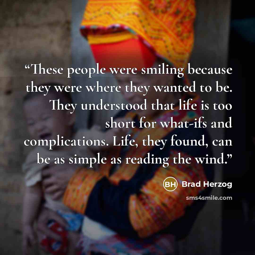 “These people were smiling because they were where they wanted to be. They understood that life is too short for what-ifs and complications. Life, they found, can be as simple as reading the wind.” quote by Brad Herzog