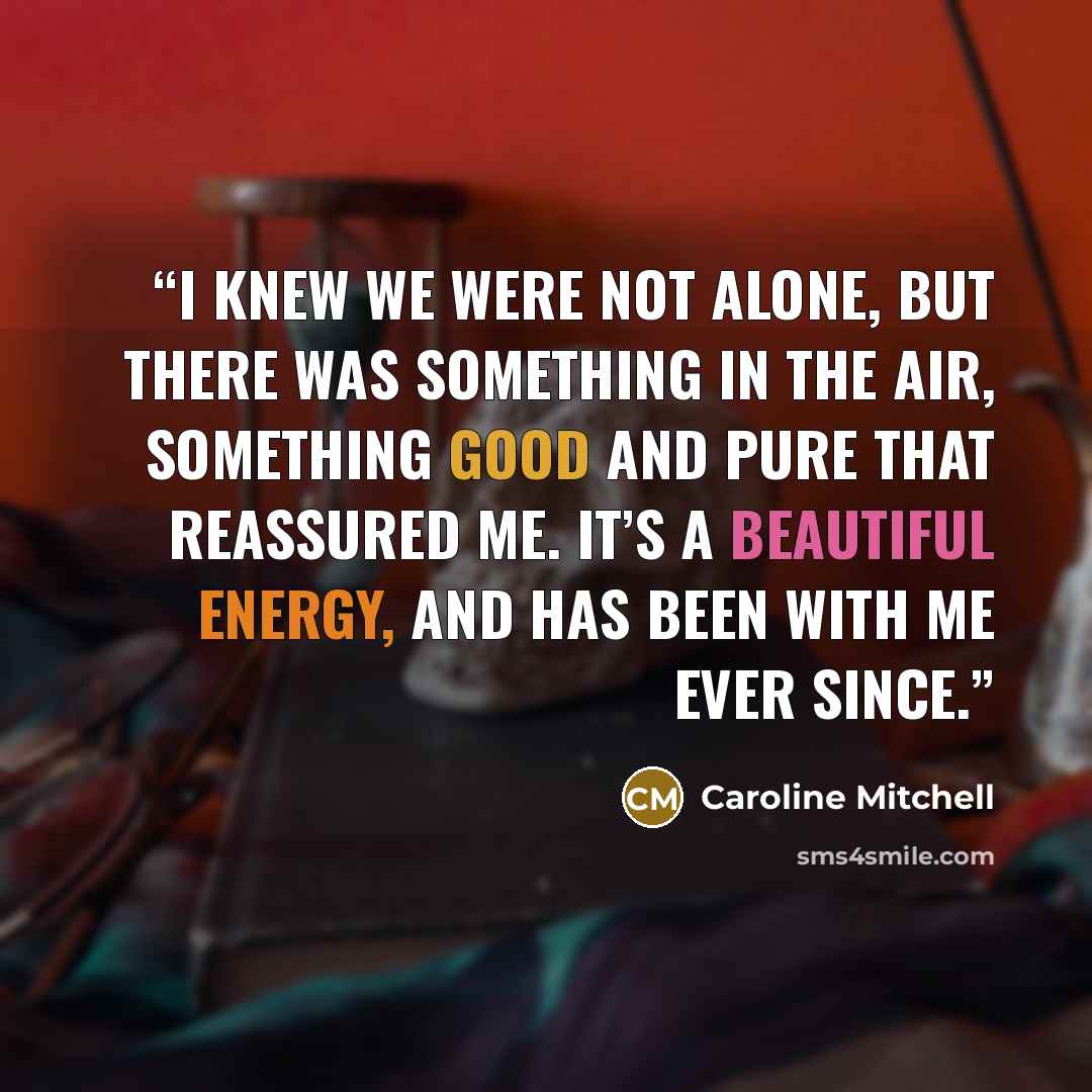 “I knew we were not alone, but there was something in the air, something good and pure that reassured me. It’s a beautiful energy, and has been with me ever since.” quote by Caroline Mitchell