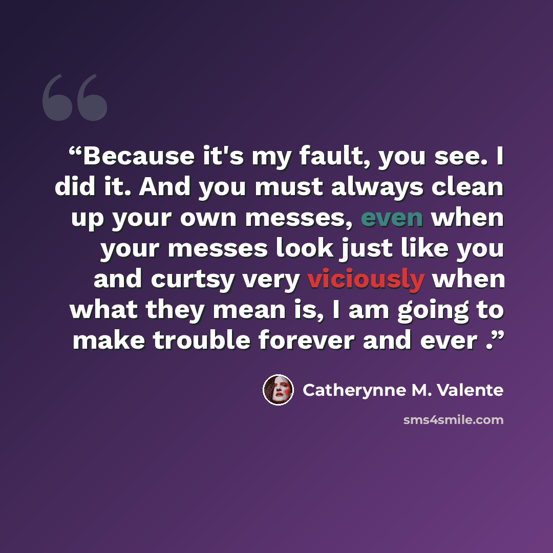 “Because it's my fault, you see. I did it. And you must always clean up your own messes, even when your messes look just like you and curtsy very viciously when what they mean is, I am going to make trouble forever and ever .” quote by Catherynne M. Valente