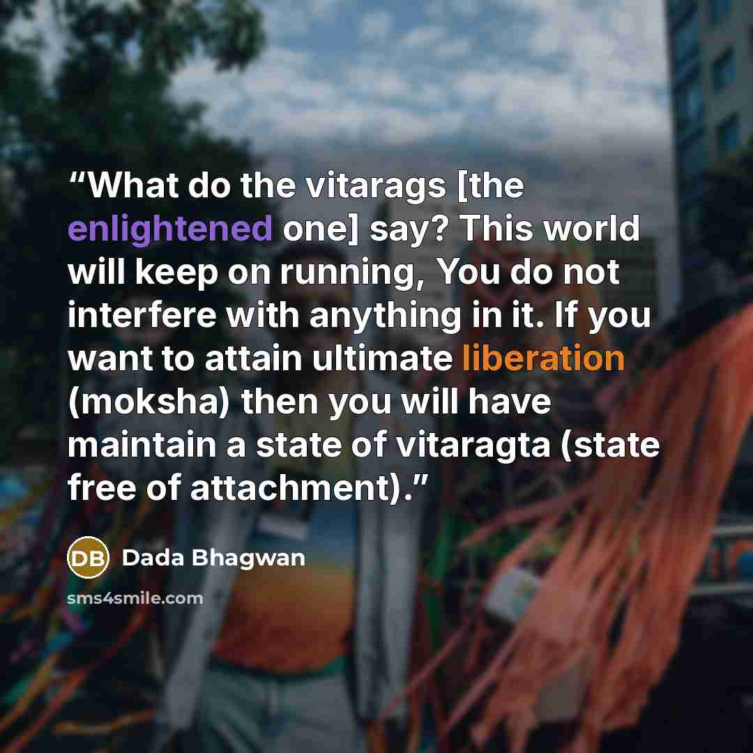 “What do the vitarags [the enlightened one] say? This world will keep on running, You do not interfere with anything in it. If you want to attain ultimate liberation (moksha) then you will have maintain a state of vitaragta (state free of attachment).” quote by Dada Bhagwan