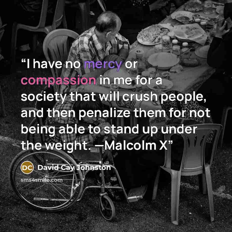 “I have no mercy or compassion in me for a society that will crush people, and then penalize them for not being able to stand up under the weight. —Malcolm X” quote by David Cay Johnston