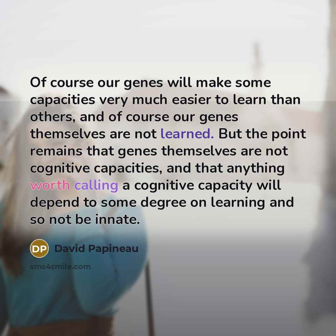 “Of course our genes will make some capacities very much easier to learn than others, and of course our genes themselves are not learned. But the point remains that genes themselves are not cognitive capacities, and that anything worth calling a cognitive capacity will depend to some degree on…” quote by David Papineau
