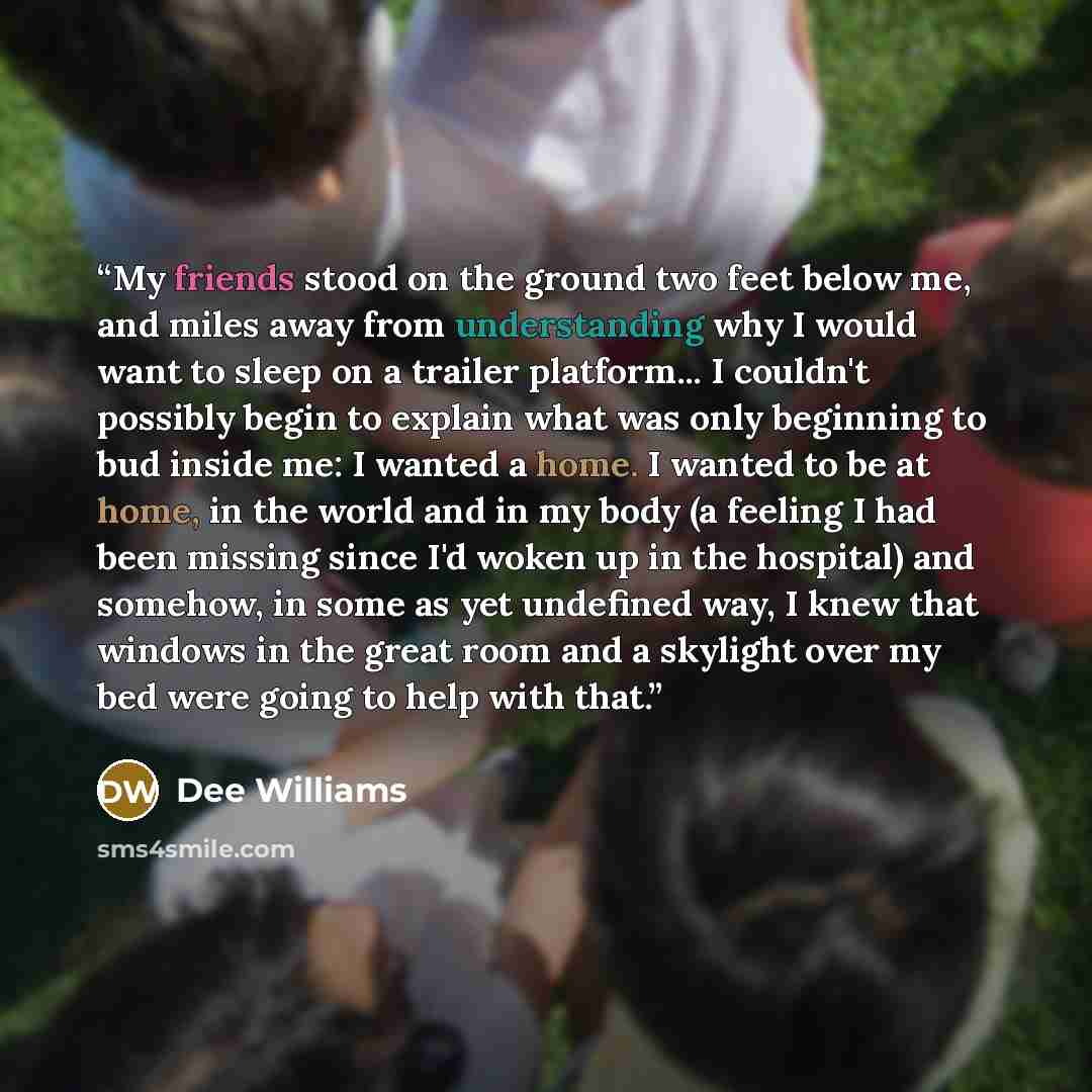 “My friends stood on the ground two feet below me, and miles away from understanding why I would want to sleep on a trailer platform... I couldn't possibly begin to explain what was only beginning to bud inside me: I wanted a home. I wanted to be at home, in the world and in my body (a feeling I…” quote by Dee Williams