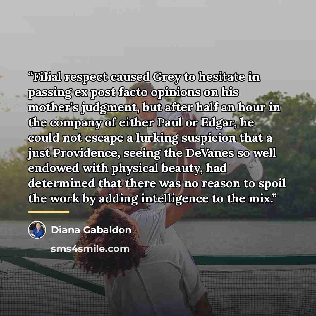 “Filial respect caused Grey to hesitate in passing ex post facto opinions on his mother's judgment, but after half an hour in the company of either Paul or Edgar, he could not escape a lurking suspicion that a just Providence, seeing the DeVanes so well endowed with physical beauty, had determined…” quote by Diana Gabaldon