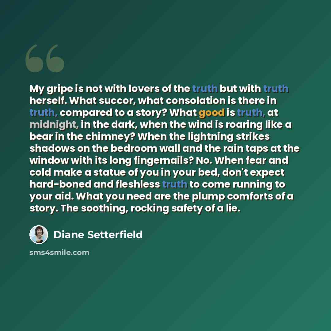 “My gripe is not with lovers of the truth but with truth herself. What succor, what consolation is there in truth, compared to a story? What good is truth, at midnight, in the dark, when the wind is roaring like a bear in the chimney? When the lightning strikes shadows on the bedroom wall and the…” quote by Diane Setterfield