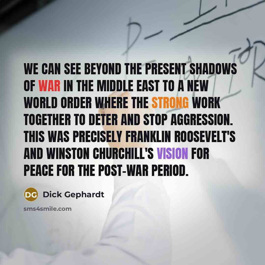 “We can see beyond the present shadows of war in the Middle East to a new world order where the strong work together to deter and stop aggression. This was precisely Franklin Roosevelt's and Winston Churchill's vision for peace for the post-war period.” quote by Dick Gephardt