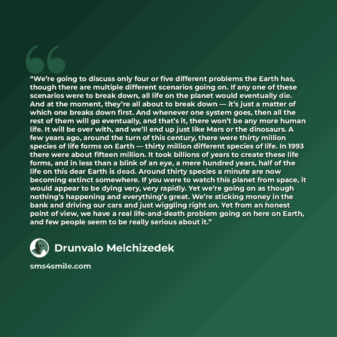 “We’re going to discuss only four or five different problems the Earth has, though there are multiple different scenarios going on. If any one of these scenarios were to break down, all life on the planet would eventually die. And at the moment, they’re all about to break down — it’s just a matter…” quote by Drunvalo Melchizedek