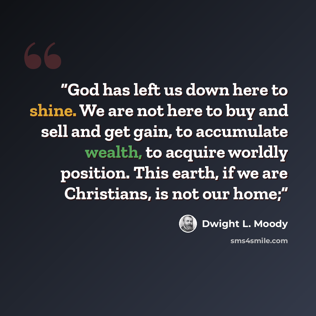 “God has left us down here to shine. We are not here to buy and sell and get gain, to accumulate wealth, to acquire worldly position. This earth, if we are Christians, is not our home;” quote by Dwight L. Moody