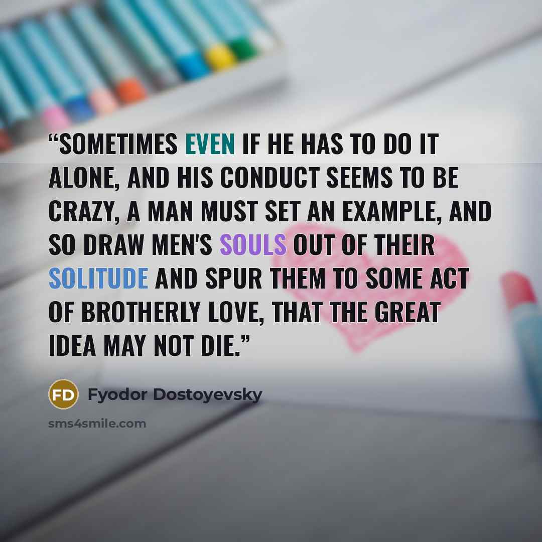 “Sometimes even if he has to do it alone, and his conduct seems to be crazy, a man must set an example, and so draw men's souls out of their solitude and spur them to some act of brotherly love, that the great idea may not die.” quote by Fyodor Dostoyevsky