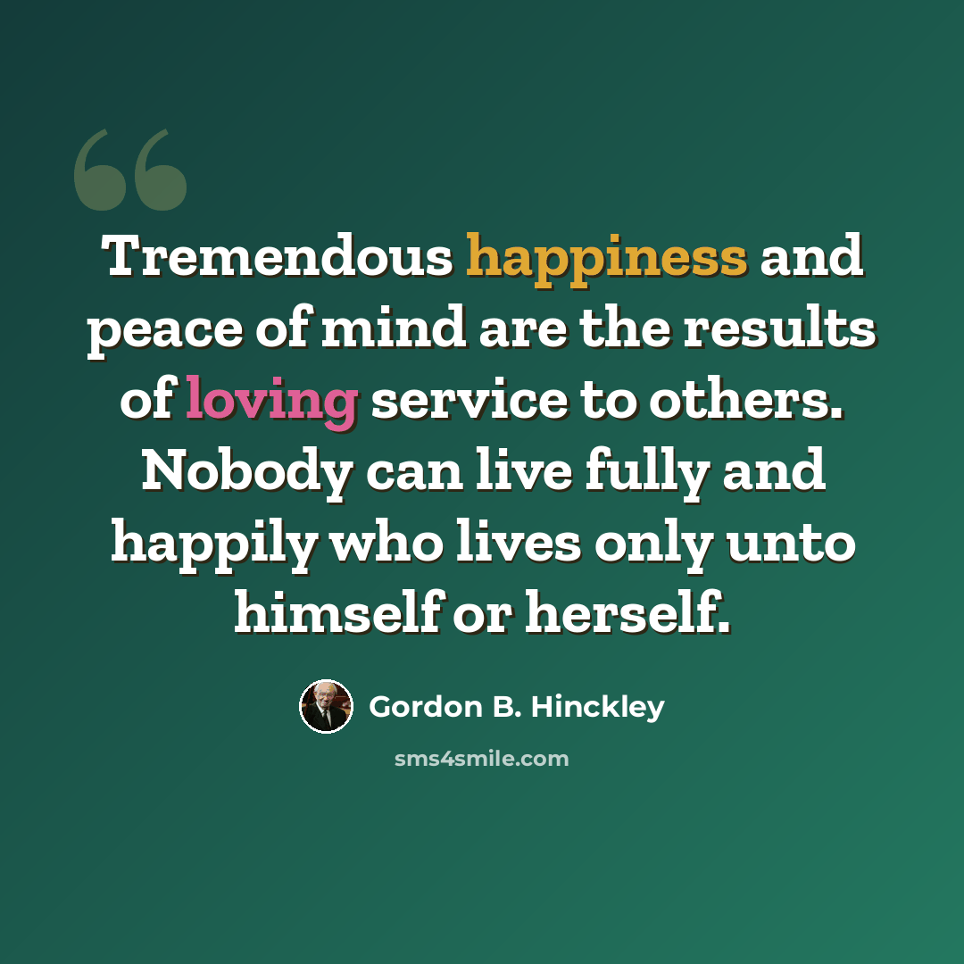 “Tremendous happiness and peace of mind are the results of loving service to others. Nobody can live fully and happily who lives only unto himself or herself.” quote by Gordon B. Hinckley