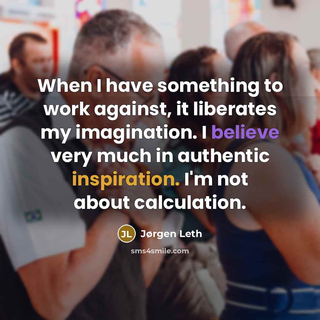 “When I have something to work against, it liberates my imagination. I believe very much in authentic inspiration. I'm not about calculation.” quote by Jørgen Leth