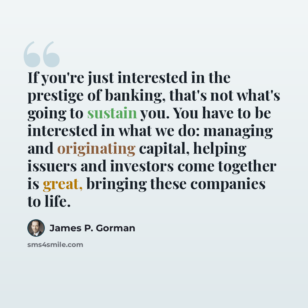 “If you're just interested in the prestige of banking, that's not what's going to sustain you. You have to be interested in what we do: managing and originating capital, helping issuers and investors come together is great, bringing these companies to life.” quote by James P. Gorman
