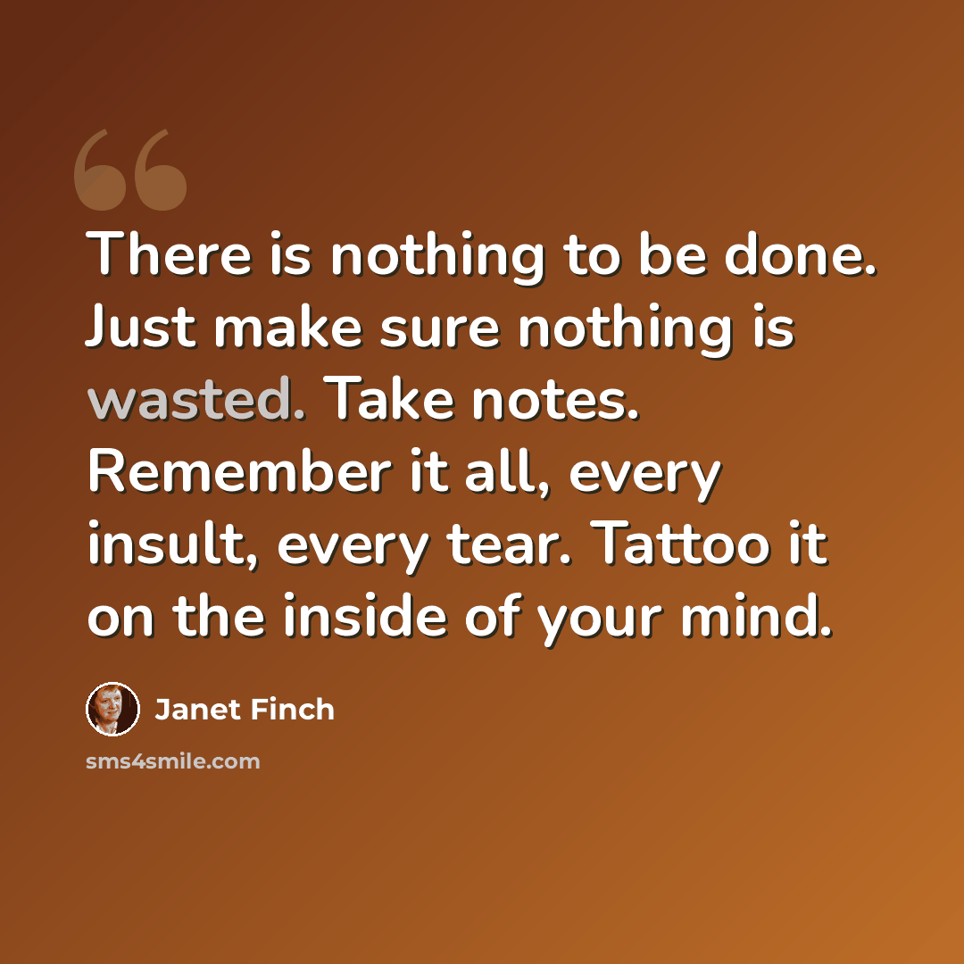 “There is nothing to be done. Just make sure nothing is wasted. Take notes. Remember it all, every insult, every tear. Tattoo it on the inside of your mind.” quote by Janet Finch
