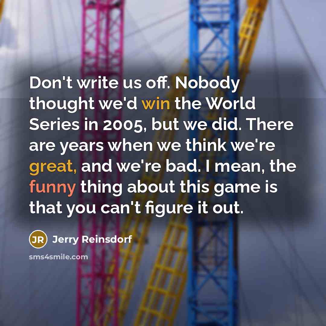 “Don't write us off. Nobody thought we'd win the World Series in 2005, but we did. There are years when we think we're great, and we're bad. I mean, the funny thing about this game is that you can't figure it out.” quote by Jerry Reinsdorf