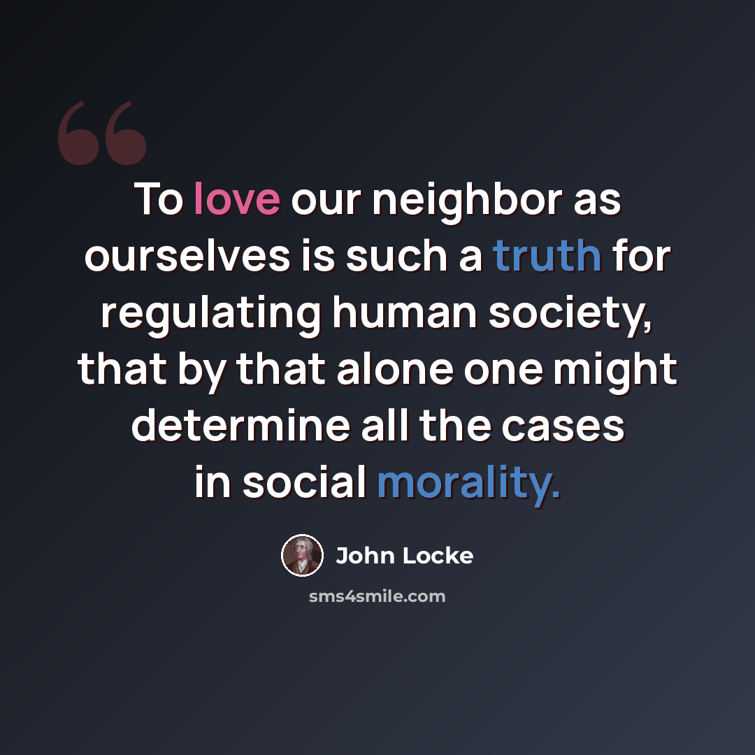 “To love our neighbor as ourselves is such a truth for regulating human society, that by that alone one might determine all the cases in social morality.” quote by John Locke